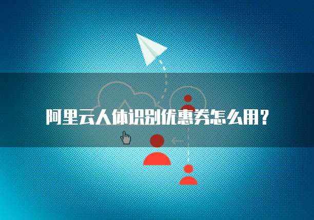 阿里云人体识别优惠券怎么用?