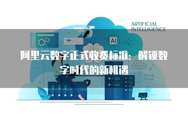 阿里云数字正式收费标准：解锁数字时代的新机遇