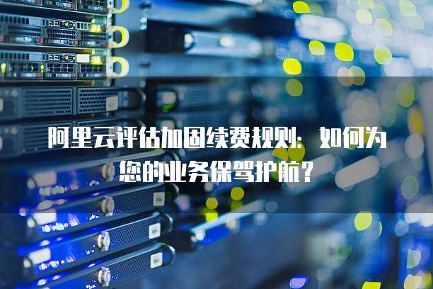 阿里云评估加固续费规则:如何为您的业务保驾护航?