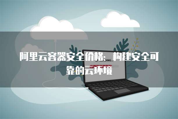 阿里云容器安全价格:构建安全可靠的云环境