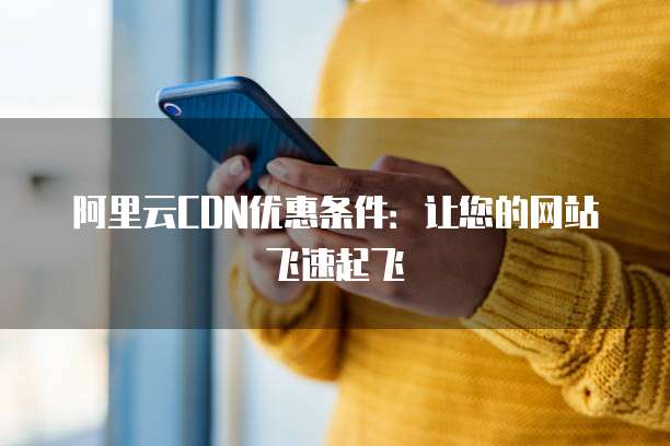 阿里云CDN优惠条件:让您的网站飞速起飞