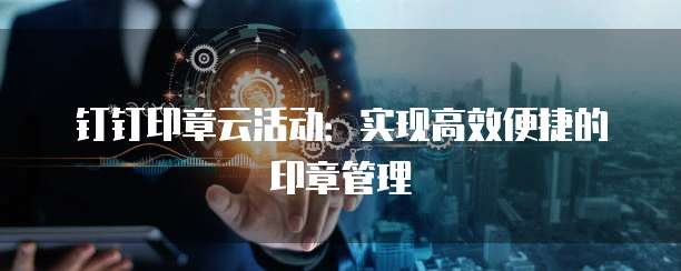 钉钉印章云活动:实现高效便捷的印章管理
