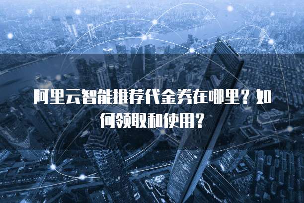 阿里云智能推荐代金券在哪里?如何领取和使用?