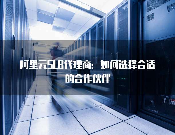 阿里云SLB代理商:如何选择合适的合作伙伴