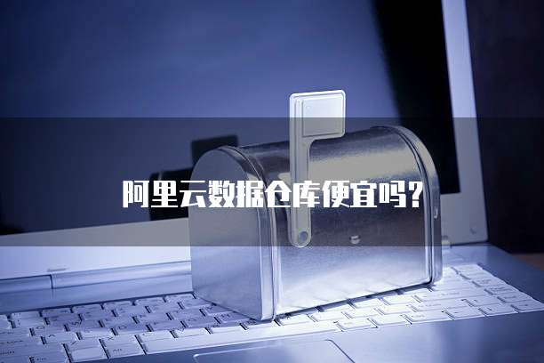 阿里云数据仓库便宜吗？