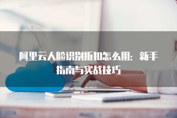阿里云人脸识别折扣怎么用:新手指南与实战技巧