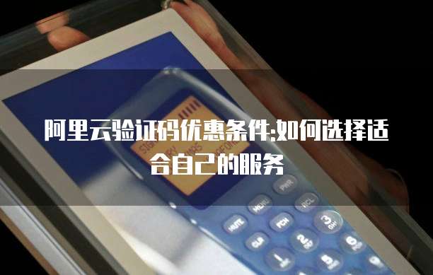 阿里云验证码优惠条件:如何选择适合自己的服务
