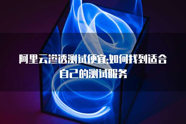 阿里云渗透测试便宜:如何找到适合自己的测试服务
