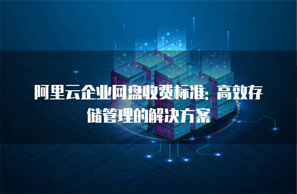 阿里云企业网盘收费标准: 高效存储管理的解决方案