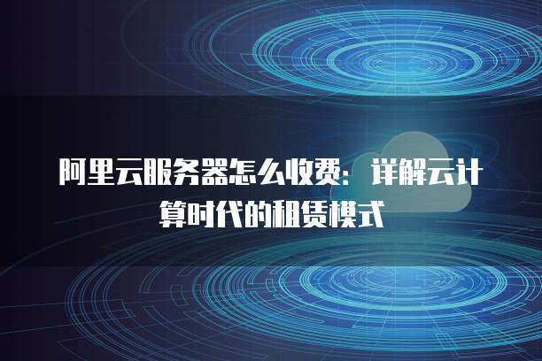 阿里云服务器怎么收费:详解云计算时代的租赁模式