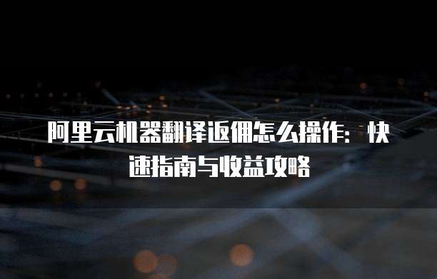 阿里云机器翻译返佣怎么操作:快速指南与收益攻略