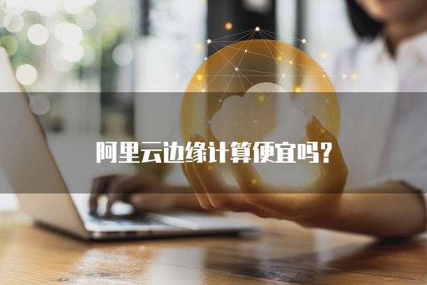 阿里云边缘计算便宜吗？