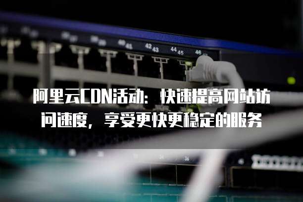 阿里云CDN活动:快速提高网站访问速度,享受更快更稳定的服务