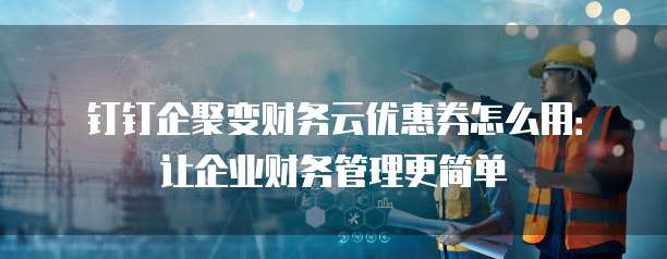 钉钉企聚变财务云优惠券怎么用:让企业财务管理更简单