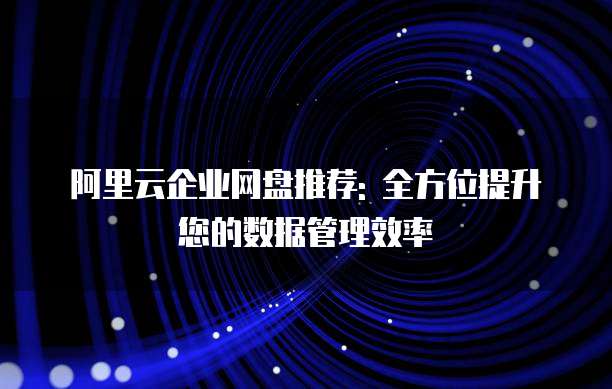 阿里云企业网盘推荐: 全方位提升您的数据管理效率