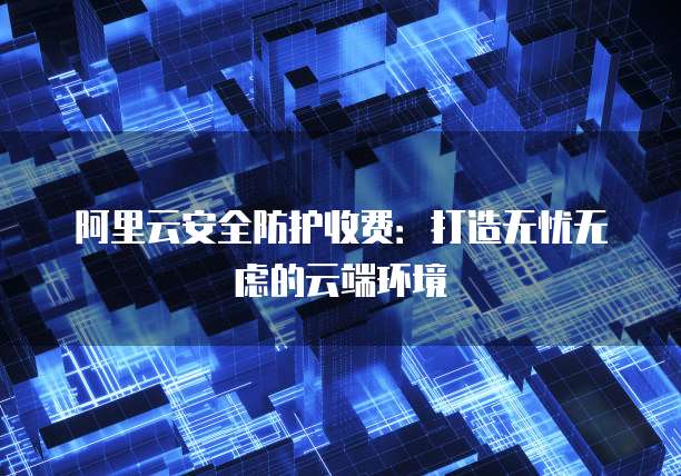 阿里云安全防护收费:打造无忧无虑的云端环境