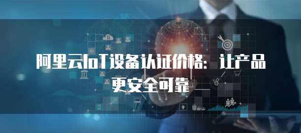阿里云IoT设备认证价格:让产品更安全可靠