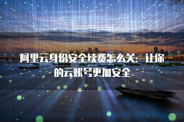 阿里云身份安全续费怎么关:让你的云账号更加安全