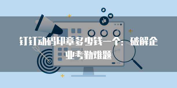 钉钉动码印章多少钱一个：破解企业考勤难题