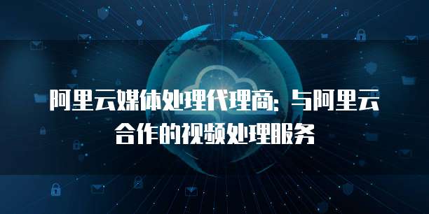 阿里云媒体处理代理商: 与阿里云合作的视频处理服务