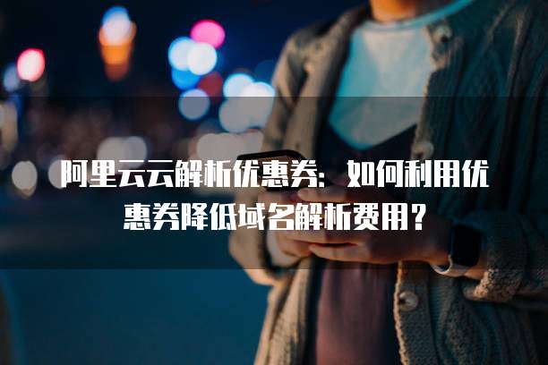 阿里云云解析优惠券:如何利用优惠券降低域名解析费用?
