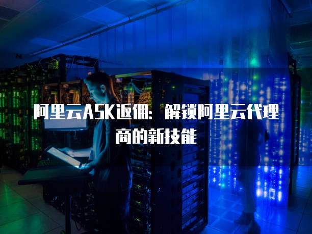 阿里云ASK返佣：解锁阿里云代理商的新技能