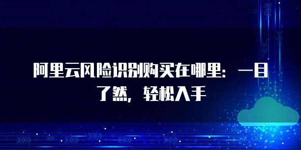 阿里云风险识别购买在哪里:一目了然,轻松入手