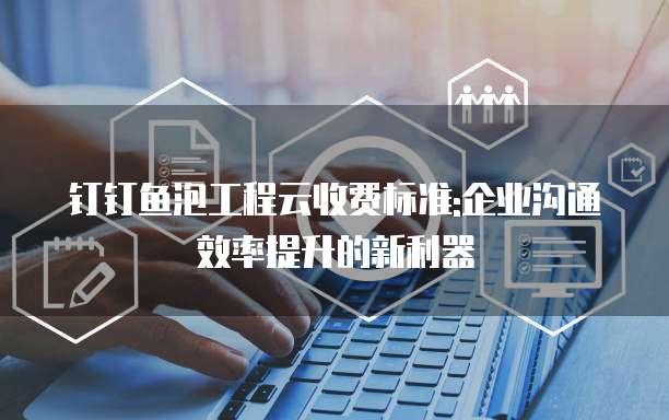 钉钉鱼泡工程云收费标准:企业沟通效率提升的新利器