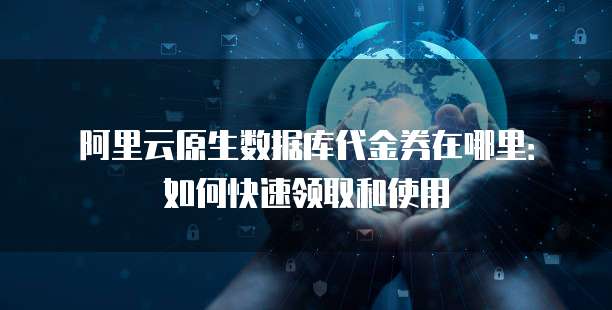 阿里云原生数据库代金券在哪里:如何快速领取和使用