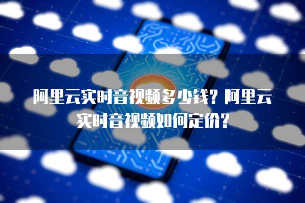 阿里云实时音视频多少钱？阿里云实时音视频如何定价？