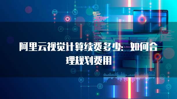 阿里云视觉计算续费多少:如何合理规划费用
