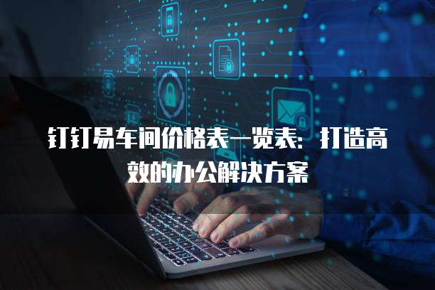 钉钉易车间价格表一览表:打造高效的办公解决方案