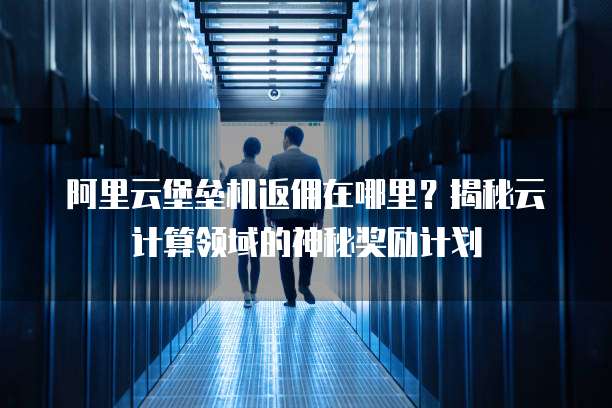 阿里云堡垒机返佣在哪里?揭秘云计算领域的神秘奖励计划