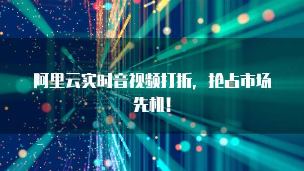 阿里云实时音视频打折,抢占市场先机!