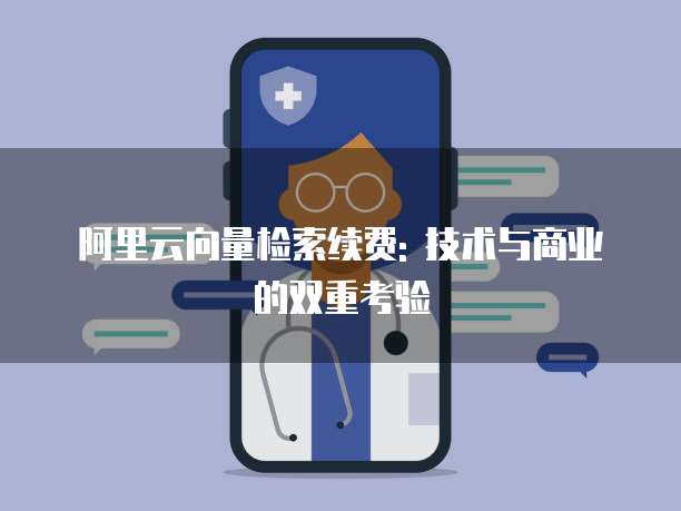 阿里云向量检索续费: 技术与商业的双重考验