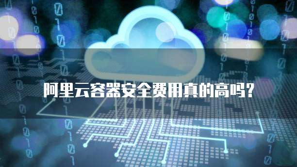 阿里云容器安全费用真的高吗?