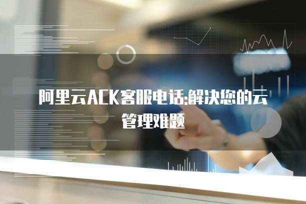 阿里云ACK客服电话:解决您的云管理难题