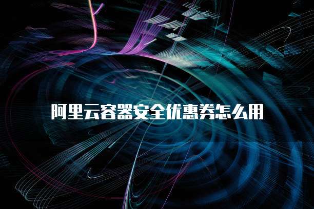 阿里云容器安全优惠券怎么用