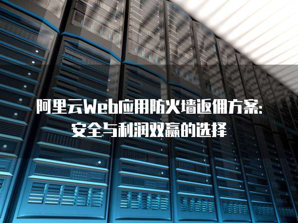 阿里云Web应用防火墙返佣方案:安全与利润双赢的选择
