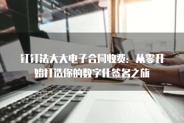 钉钉法大大电子合同收费:从零开始打造你的数字化签名之旅