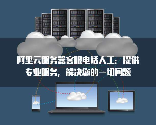阿里云服务器客服电话人工:提供专业服务,解决您的一切问题