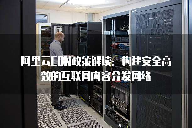 阿里云CDN政策解读:构建安全高效的互联网内容分发网络