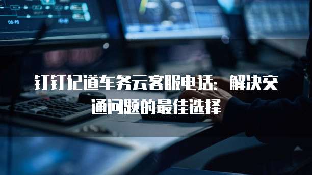 钉钉记道车务云客服电话:解决交通问题的最佳选择