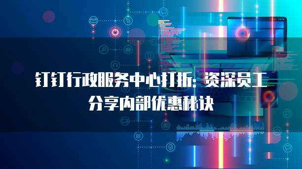 钉钉行政服务中心打折: 资深员工分享内部优惠秘诀