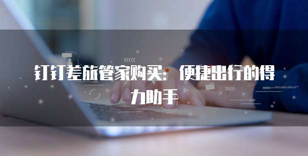 钉钉差旅管家购买:便捷出行的得力助手