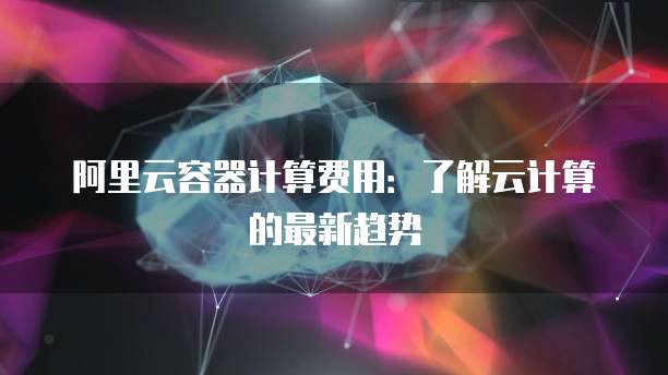 阿里云容器计算费用:了解云计算的最新趋势