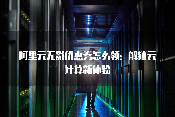 阿里云无影优惠券怎么领:解锁云计算新体验