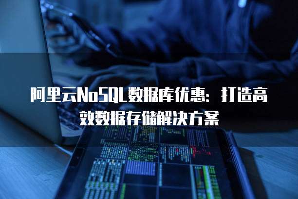 阿里云NoSQL数据库优惠:打造高效数据存储解决方案