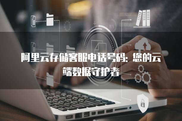 阿里云存储客服电话号码: 您的云端数据守护者