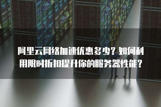 阿里云网络加速优惠多少?如何利用限时折扣提升你的服务器性能?